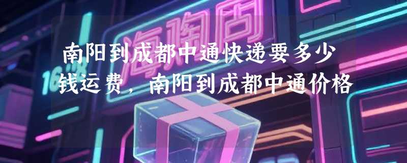 南阳到成都中通快递要多少钱运费，南阳到成都中通价格