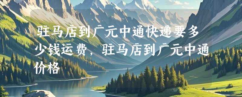 驻马店到广元中通快递要多少钱运费，驻马店到广元中通价格