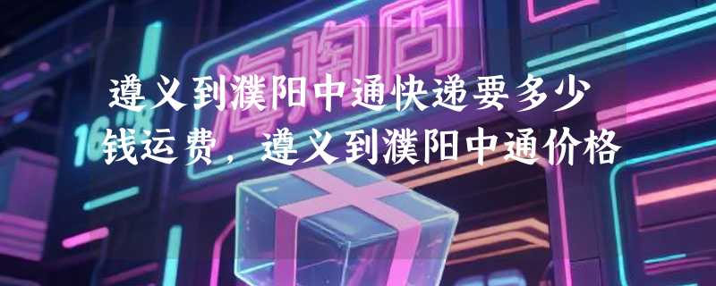 遵义到濮阳中通快递要多少钱运费，遵义到濮阳中通价格