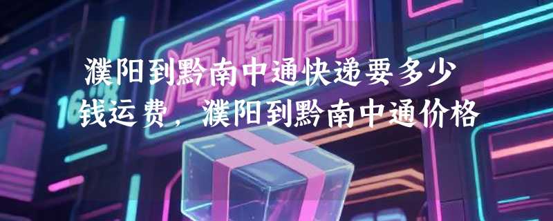 濮阳到黔南中通快递要多少钱运费，濮阳到黔南中通价格