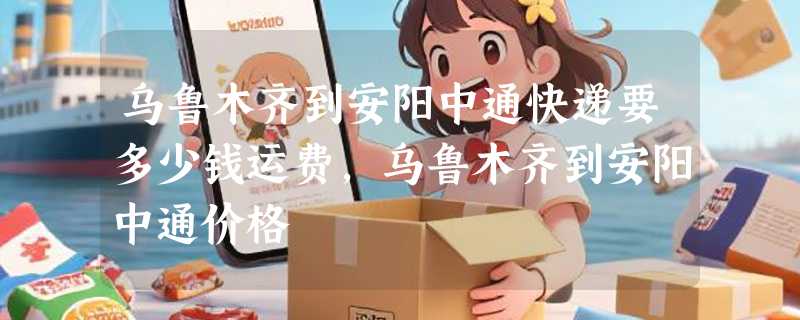 乌鲁木齐到安阳中通快递要多少钱运费，乌鲁木齐到安阳中通价格