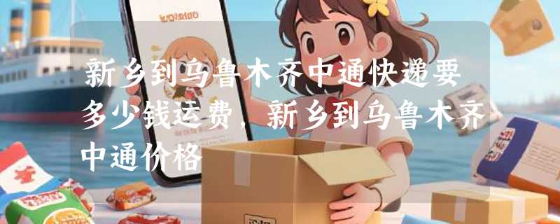 新乡到乌鲁木齐中通快递要多少钱运费，新乡到乌鲁木齐中通价格