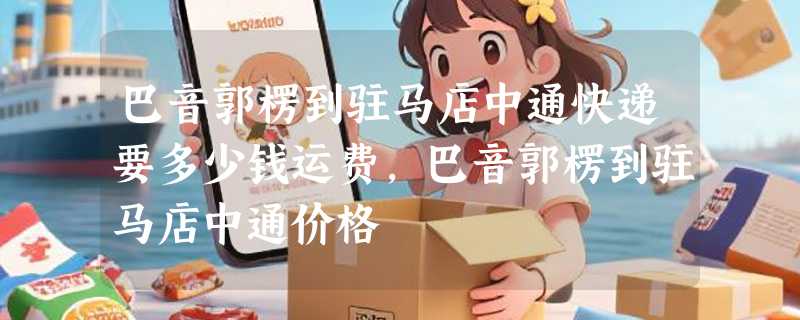 巴音郭楞到驻马店中通快递要多少钱运费，巴音郭楞到驻马店中通价格