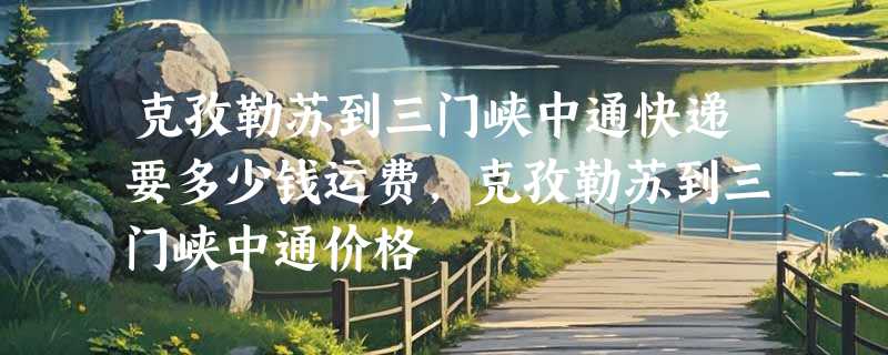 克孜勒苏到三门峡中通快递要多少钱运费，克孜勒苏到三门峡中通价格