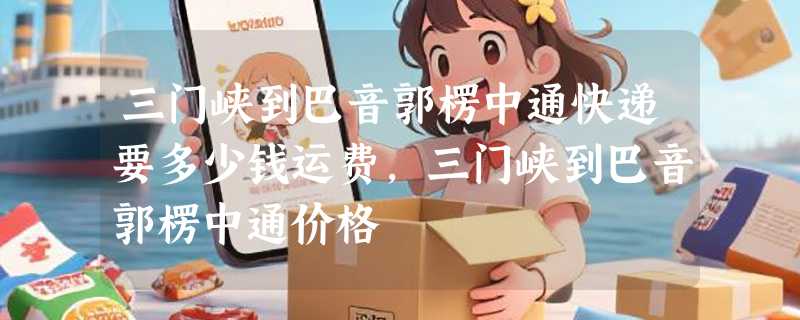 三门峡到巴音郭楞中通快递要多少钱运费，三门峡到巴音郭楞中通价格