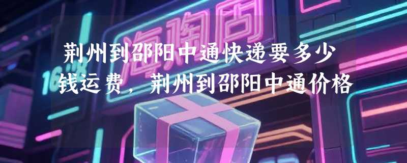 荆州到邵阳中通快递要多少钱运费，荆州到邵阳中通价格