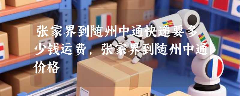 张家界到随州中通快递要多少钱运费，张家界到随州中通价格
