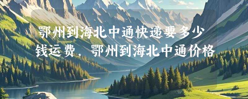 鄂州到海北中通快递要多少钱运费，鄂州到海北中通价格