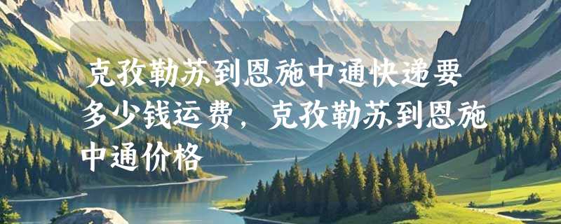 克孜勒苏到恩施中通快递要多少钱运费，克孜勒苏到恩施中通价格