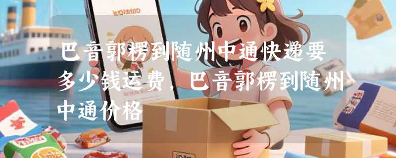 巴音郭楞到随州中通快递要多少钱运费，巴音郭楞到随州中通价格