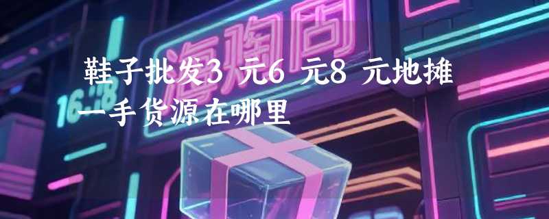 鞋子批发3元6元8元地摊一手货源在哪里