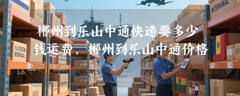 郴州到乐山中通快递要多少钱运费，郴州到乐山中通价格