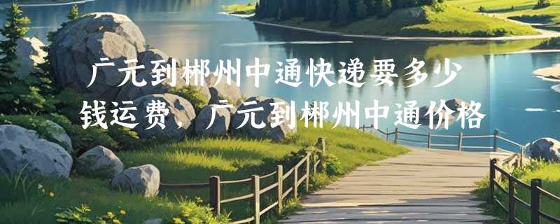 广元到郴州中通快递要多少钱运费，广元到郴州中通价格
