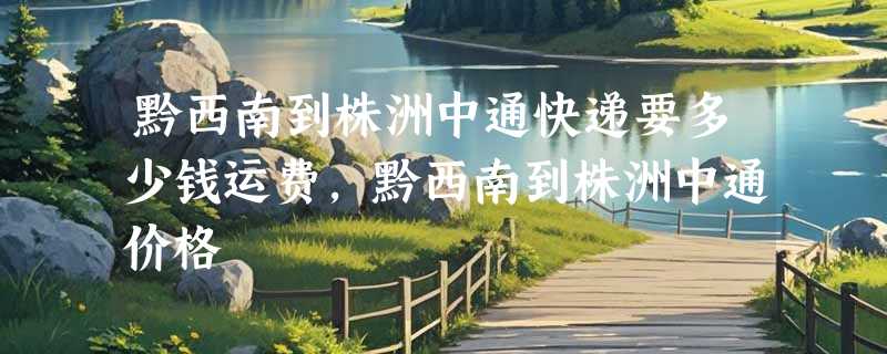 黔西南到株洲中通快递要多少钱运费，黔西南到株洲中通价格