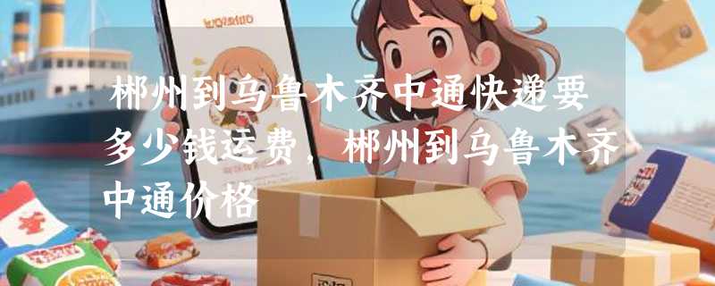 郴州到乌鲁木齐中通快递要多少钱运费，郴州到乌鲁木齐中通价格