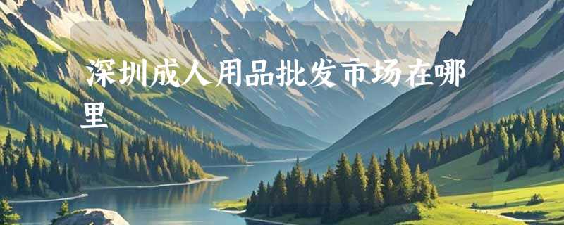 深圳成人用品批发市场在哪里