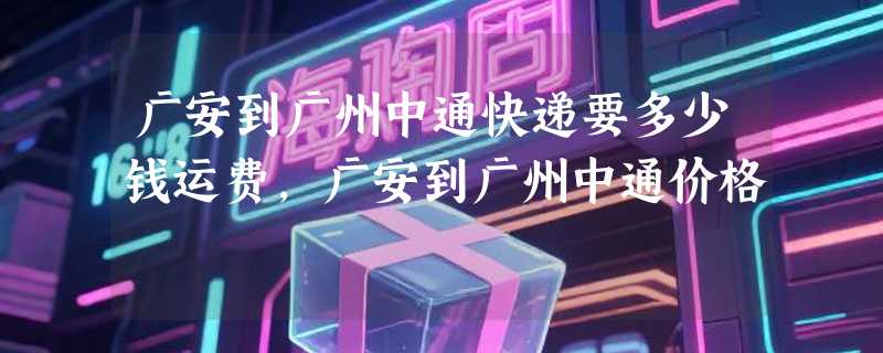 广安到广州中通快递要多少钱运费，广安到广州中通价格