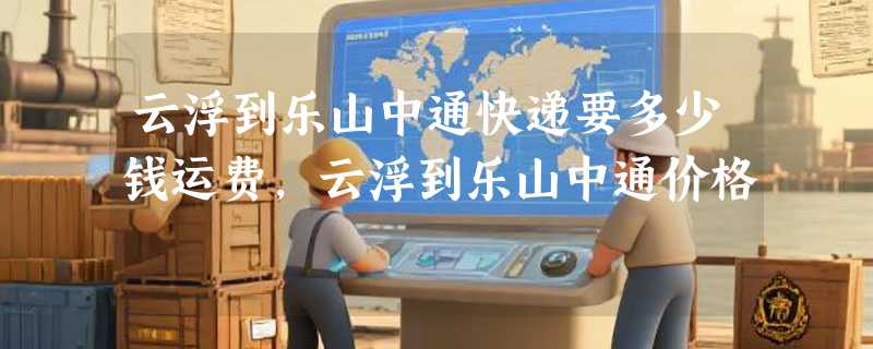 云浮到乐山中通快递要多少钱运费，云浮到乐山中通价格