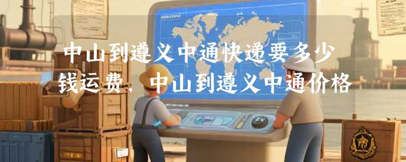 中山到遵义中通快递要多少钱运费，中山到遵义中通价格