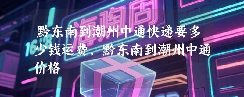 黔东南到潮州中通快递要多少钱运费，黔东南到潮州中通价格