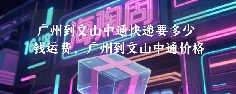 广州到文山中通快递要多少钱运费，广州到文山中通价格