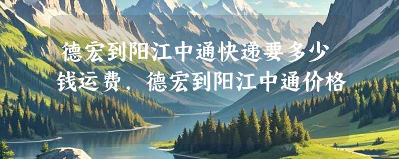 德宏到阳江中通快递要多少钱运费，德宏到阳江中通价格