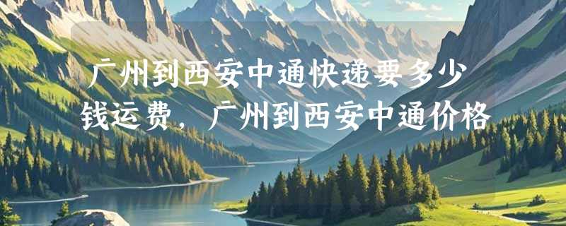 广州到西安中通快递要多少钱运费，广州到西安中通价格