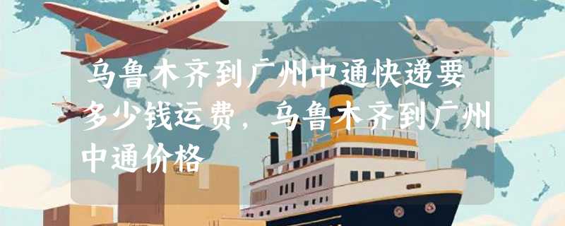 乌鲁木齐到广州中通快递要多少钱运费，乌鲁木齐到广州中通价格
