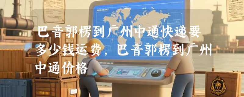 巴音郭楞到广州中通快递要多少钱运费，巴音郭楞到广州中通价格