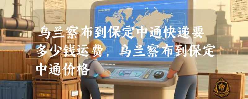 乌兰察布到保定中通快递要多少钱运费，乌兰察布到保定中通价格