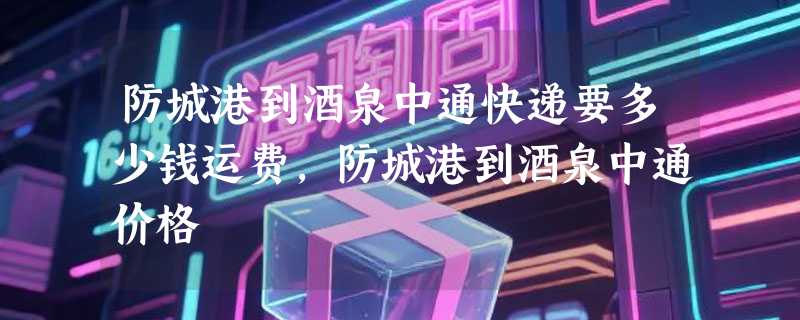 防城港到酒泉中通快递要多少钱运费，防城港到酒泉中通价格