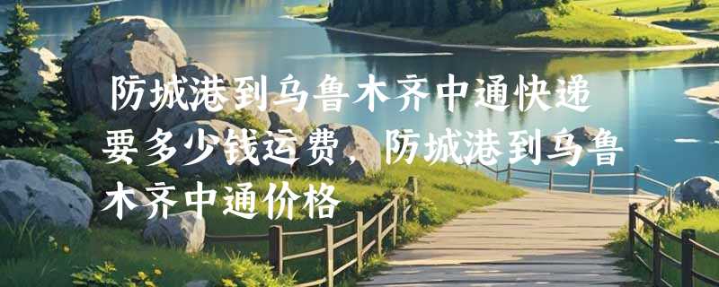 防城港到乌鲁木齐中通快递要多少钱运费，防城港到乌鲁木齐中通价格