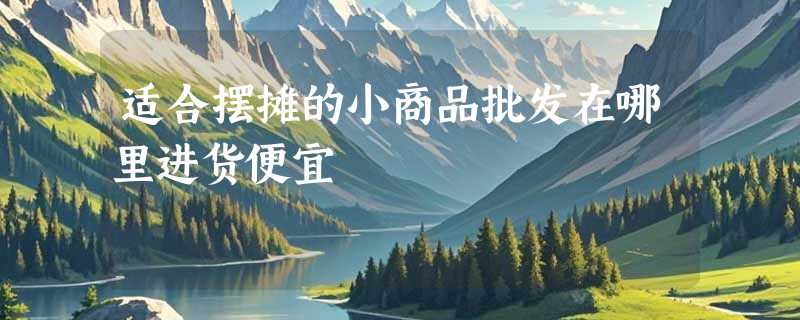 适合摆摊的小商品批发在哪里进货便宜