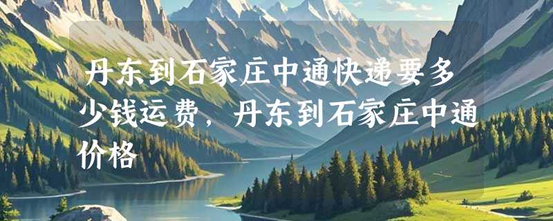 丹东到石家庄中通快递要多少钱运费，丹东到石家庄中通价格
