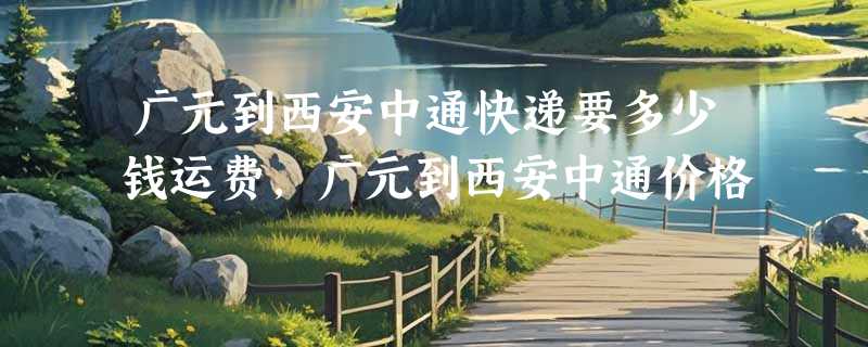 广元到西安中通快递要多少钱运费，广元到西安中通价格
