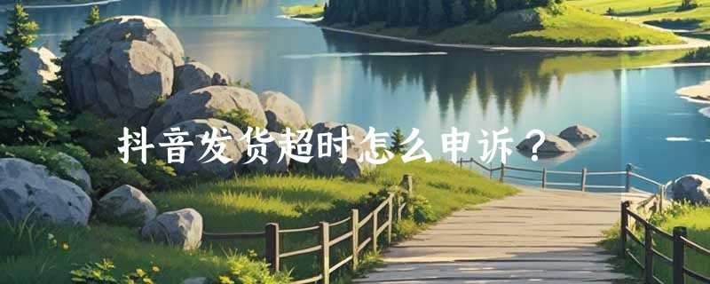 抖音发货超时怎么申诉？