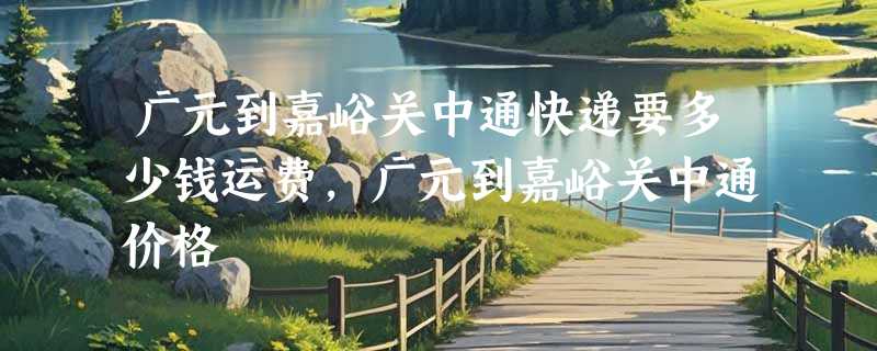 广元到嘉峪关中通快递要多少钱运费，广元到嘉峪关中通价格