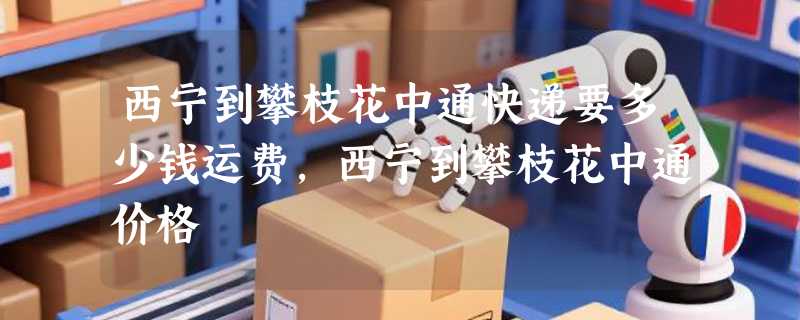 西宁到攀枝花中通快递要多少钱运费，西宁到攀枝花中通价格