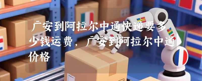 广安到阿拉尔中通快递要多少钱运费，广安到阿拉尔中通价格