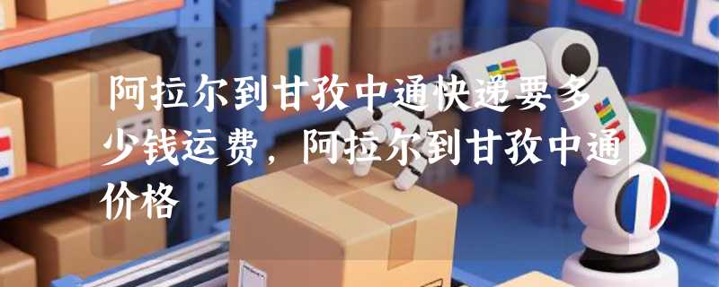 阿拉尔到甘孜中通快递要多少钱运费，阿拉尔到甘孜中通价格