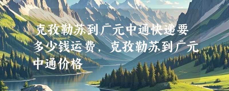 克孜勒苏到广元中通快递要多少钱运费，克孜勒苏到广元中通价格