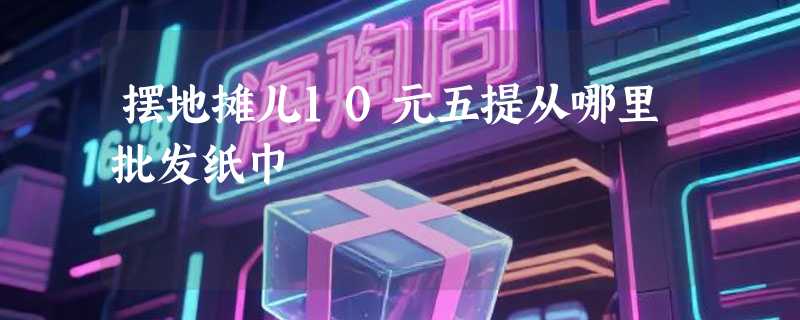 摆地摊儿10元五提从哪里批发纸巾