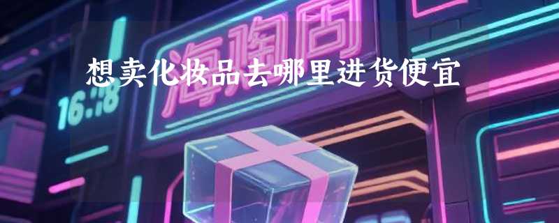 想卖化妆品去哪里进货便宜