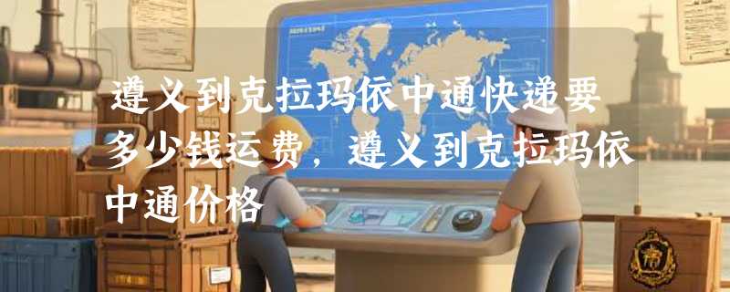 遵义到克拉玛依中通快递要多少钱运费，遵义到克拉玛依中通价格