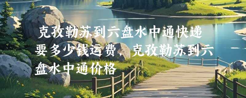 克孜勒苏到六盘水中通快递要多少钱运费，克孜勒苏到六盘水中通价格