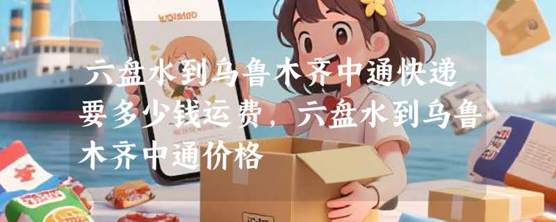 六盘水到乌鲁木齐中通快递要多少钱运费，六盘水到乌鲁木齐中通价格