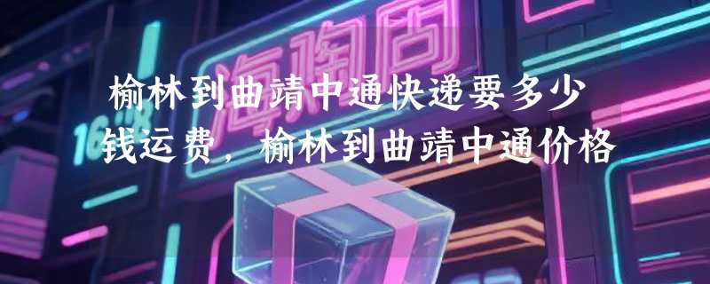 榆林到曲靖中通快递要多少钱运费，榆林到曲靖中通价格