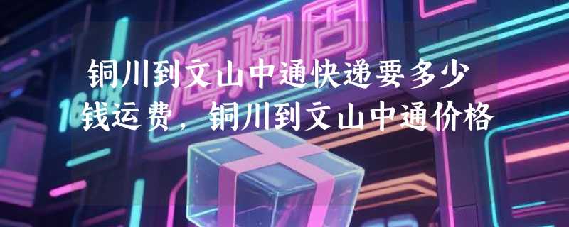 铜川到文山中通快递要多少钱运费，铜川到文山中通价格