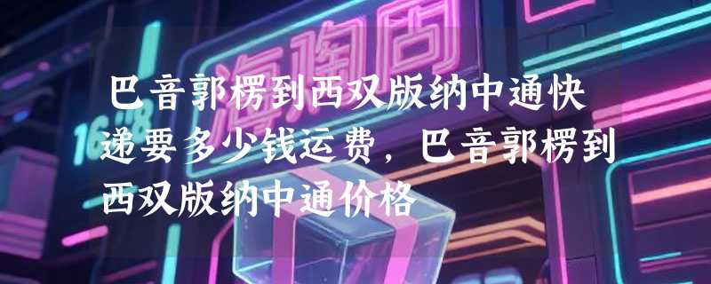 巴音郭楞到西双版纳中通快递要多少钱运费，巴音郭楞到西双版纳中通价格