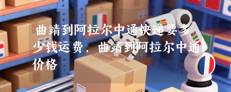 曲靖到阿拉尔中通快递要多少钱运费，曲靖到阿拉尔中通价格
